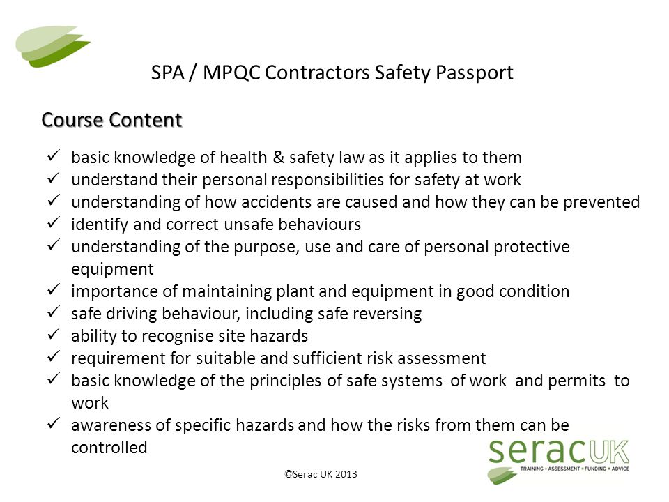 © Serac UK 2013 SPA / MPQC Contractors Safety Passport basic knowledge of health & safety law as it applies to them understand their personal responsibilities for safety at work understanding of how accidents are caused and how they can be prevented identify and correct unsafe behaviours understanding of the purpose, use and care of personal protective equipment importance of maintaining plant and equipment in good condition safe driving behaviour, including safe reversing ability to recognise site hazards requirement for suitable and sufficient risk assessment basic knowledge of the principles of safe systems of work and permits to work awareness of specific hazards and how the risks from them can be controlled Course Content