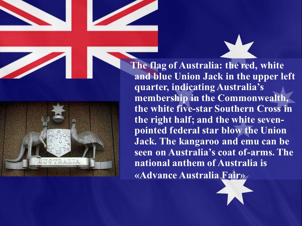 The flag of Australia: the red, white and blue Union Jack in the upper left quarter, indicating Australia’s membership in the Commonwealth, the white five-star Southern Cross in the right half; and the white seven- pointed federal star blow the Union Jack.