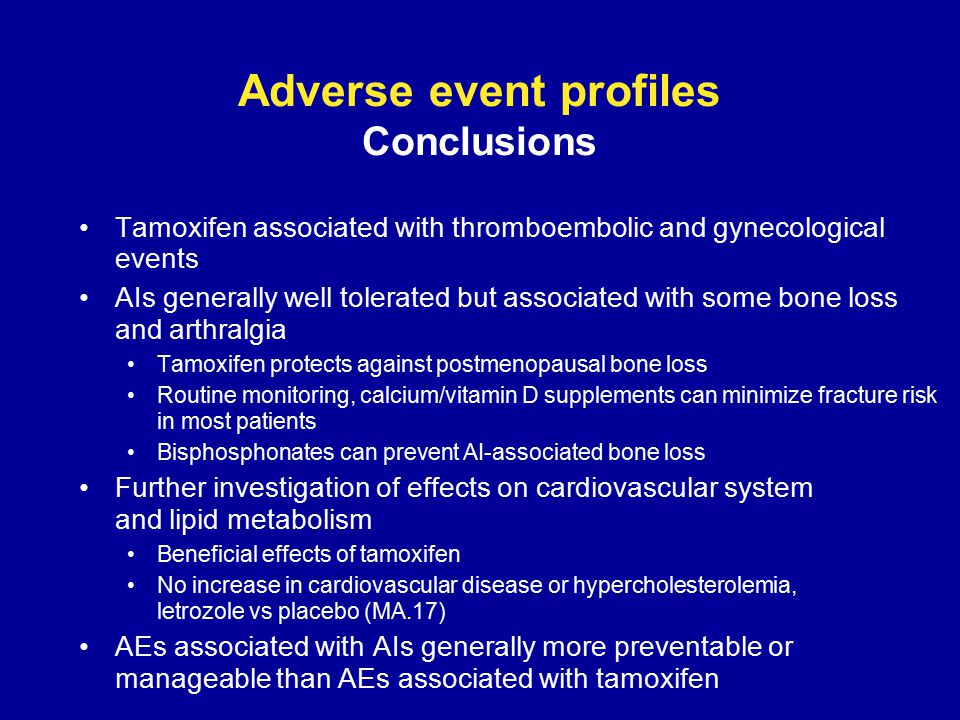 Adverse event profiles Conclusions Tamoxifen associated with thromboembolic and gynecological events AIs generally well tolerated but associated with some bone loss and arthralgia Tamoxifen protects against postmenopausal bone loss Routine monitoring, calcium/vitamin D supplements can minimize fracture risk in most patients Bisphosphonates can prevent AI-associated bone loss Further investigation of effects on cardiovascular system and lipid metabolism Beneficial effects of tamoxifen No increase in cardiovascular disease or hypercholesterolemia, letrozole vs placebo (MA.17) AEs associated with AIs generally more preventable or manageable than AEs associated with tamoxifen