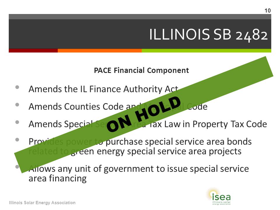 ILLINOIS SB 2482 PACE Financial Component Amends the IL Finance Authority Act Amends Counties Code and Municipal Code Amends Special Service Area Tax Law in Property Tax Code Provides power to purchase special service area bonds related to green energy special service area projects Allows any unit of government to issue special service area financing Illinois Solar Energy Association 10 ON HOLD
