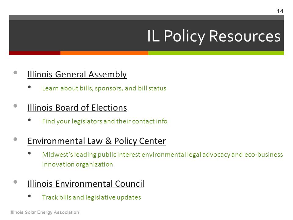IL Policy Resources Illinois General Assembly Learn about bills, sponsors, and bill status Illinois Board of Elections Find your legislators and their contact info Environmental Law & Policy Center Midwest’s leading public interest environmental legal advocacy and eco-business innovation organization Illinois Environmental Council Track bills and legislative updates Illinois Solar Energy Association 14