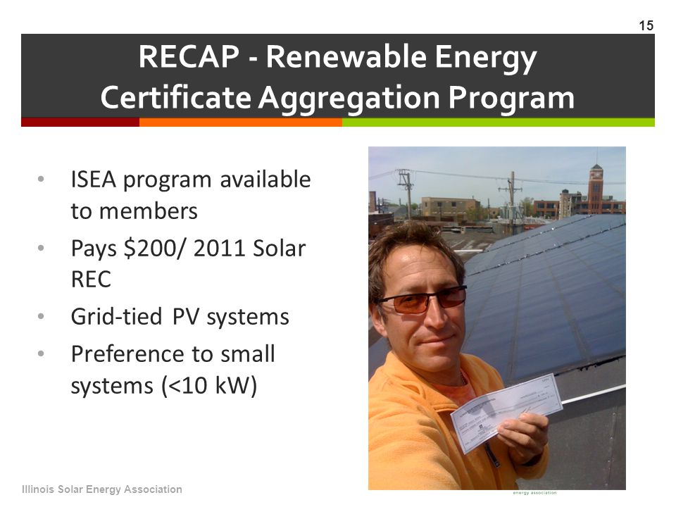 RECAP - Renewable Energy Certificate Aggregation Program ISEA program available to members Pays $200/ 2011 Solar REC Grid-tied PV systems Preference to small systems (<10 kW) Illinois Solar Energy Association 15