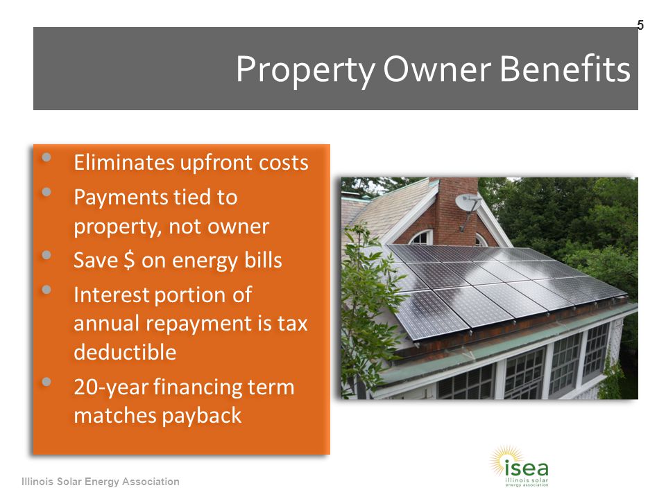 Property Owner Benefits Eliminates upfront costs Payments tied to property, not owner Save $ on energy bills Interest portion of annual repayment is tax deductible 20-year financing term matches payback Eliminates upfront costs Payments tied to property, not owner Save $ on energy bills Interest portion of annual repayment is tax deductible 20-year financing term matches payback Illinois Solar Energy Association 5
