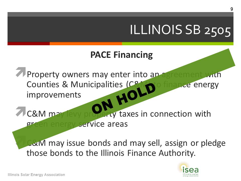 ILLINOIS SB 2505 PACE Financing  Property owners may enter into an agreement with Counties & Municipalities (C&M) to finance energy improvements  C&M may levy property taxes in connection with green energy service areas  C&M may issue bonds and may sell, assign or pledge those bonds to the Illinois Finance Authority.