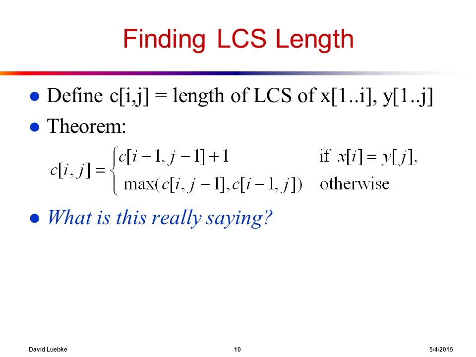 David Luebke 10 5/4/2015 Finding LCS Length l Define c[i,j] = length of LCS of x[1..i], y[1..j] l Theorem: l What is this really saying