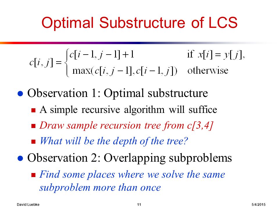 David Luebke 11 5/4/2015 Optimal Substructure of LCS l Observation 1: Optimal substructure n A simple recursive algorithm will suffice n Draw sample recursion tree from c[3,4] n What will be the depth of the tree.