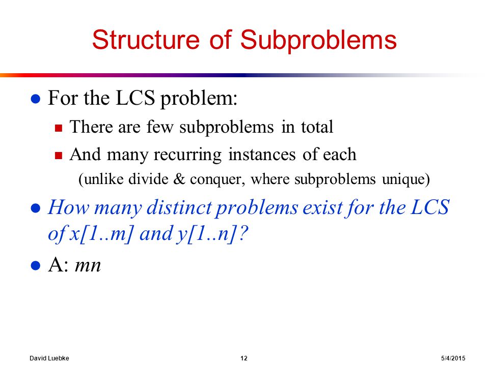 David Luebke 12 5/4/2015 Structure of Subproblems l For the LCS problem: n There are few subproblems in total n And many recurring instances of each (unlike divide & conquer, where subproblems unique) l How many distinct problems exist for the LCS of x[1..m] and y[1..n].