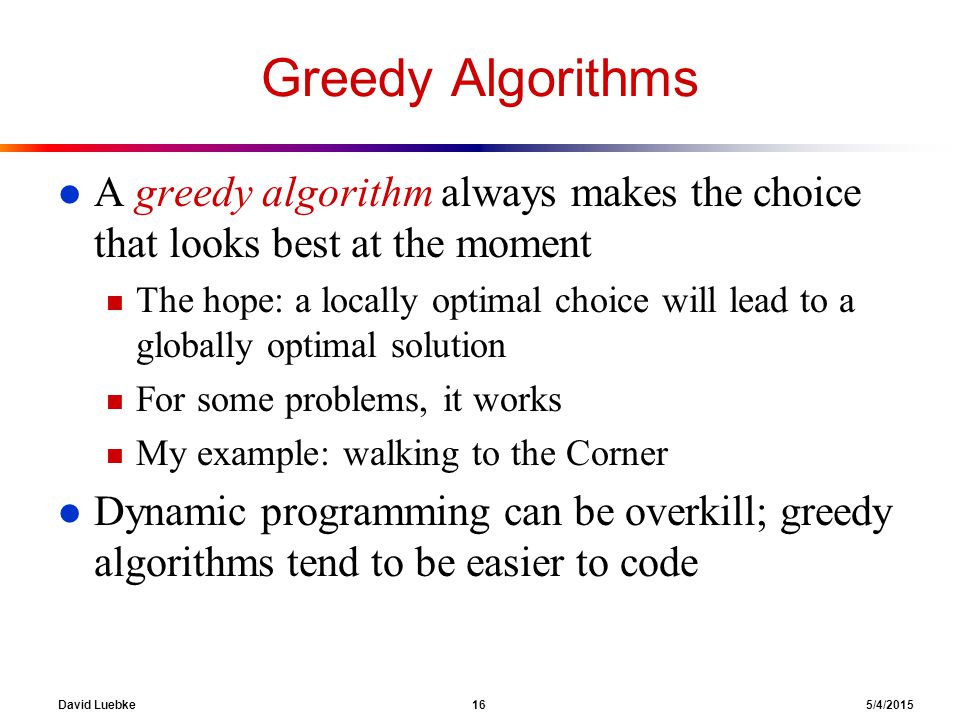 David Luebke 16 5/4/2015 Greedy Algorithms l A greedy algorithm always makes the choice that looks best at the moment n The hope: a locally optimal choice will lead to a globally optimal solution n For some problems, it works n My example: walking to the Corner l Dynamic programming can be overkill; greedy algorithms tend to be easier to code