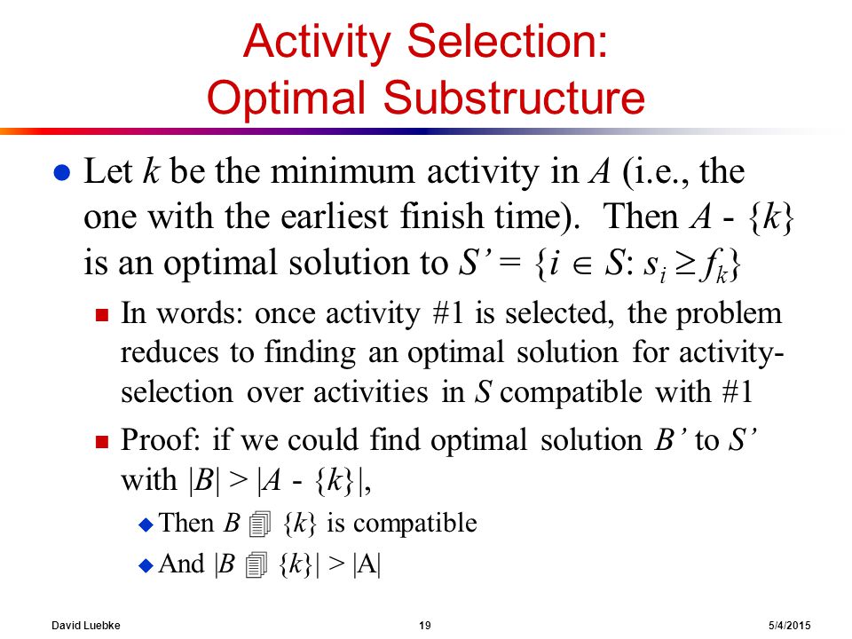David Luebke 19 5/4/2015 Activity Selection: Optimal Substructure l Let k be the minimum activity in A (i.e., the one with the earliest finish time).