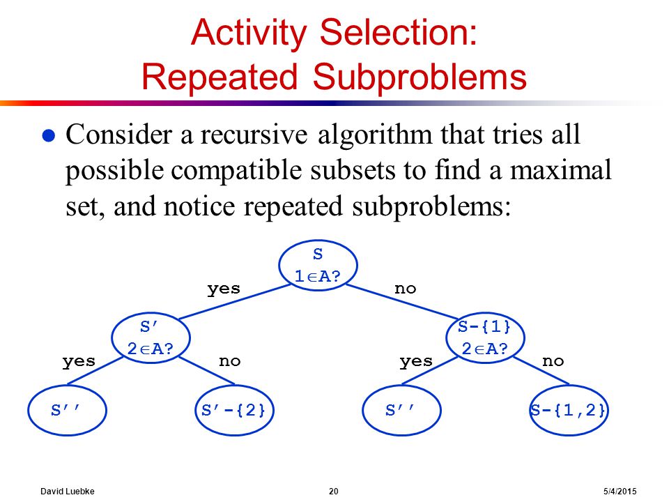 David Luebke 20 5/4/2015 Activity Selection: Repeated Subproblems l Consider a recursive algorithm that tries all possible compatible subsets to find a maximal set, and notice repeated subproblems: S 1  A.