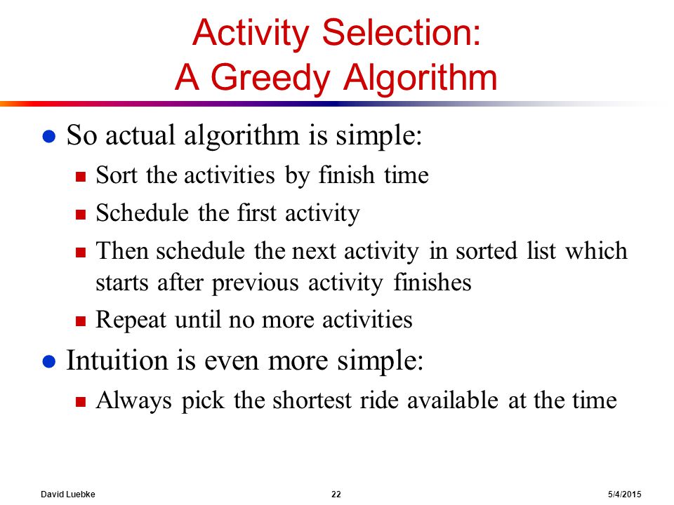 David Luebke 22 5/4/2015 Activity Selection: A Greedy Algorithm l So actual algorithm is simple: n Sort the activities by finish time n Schedule the first activity n Then schedule the next activity in sorted list which starts after previous activity finishes n Repeat until no more activities l Intuition is even more simple: n Always pick the shortest ride available at the time