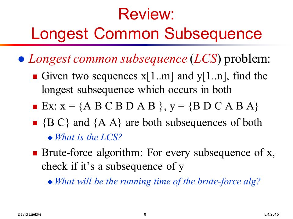 David Luebke 8 5/4/2015 Review: Longest Common Subsequence l Longest common subsequence (LCS) problem: n Given two sequences x[1..m] and y[1..n], find the longest subsequence which occurs in both n Ex: x = {A B C B D A B }, y = {B D C A B A} n {B C} and {A A} are both subsequences of both u What is the LCS.