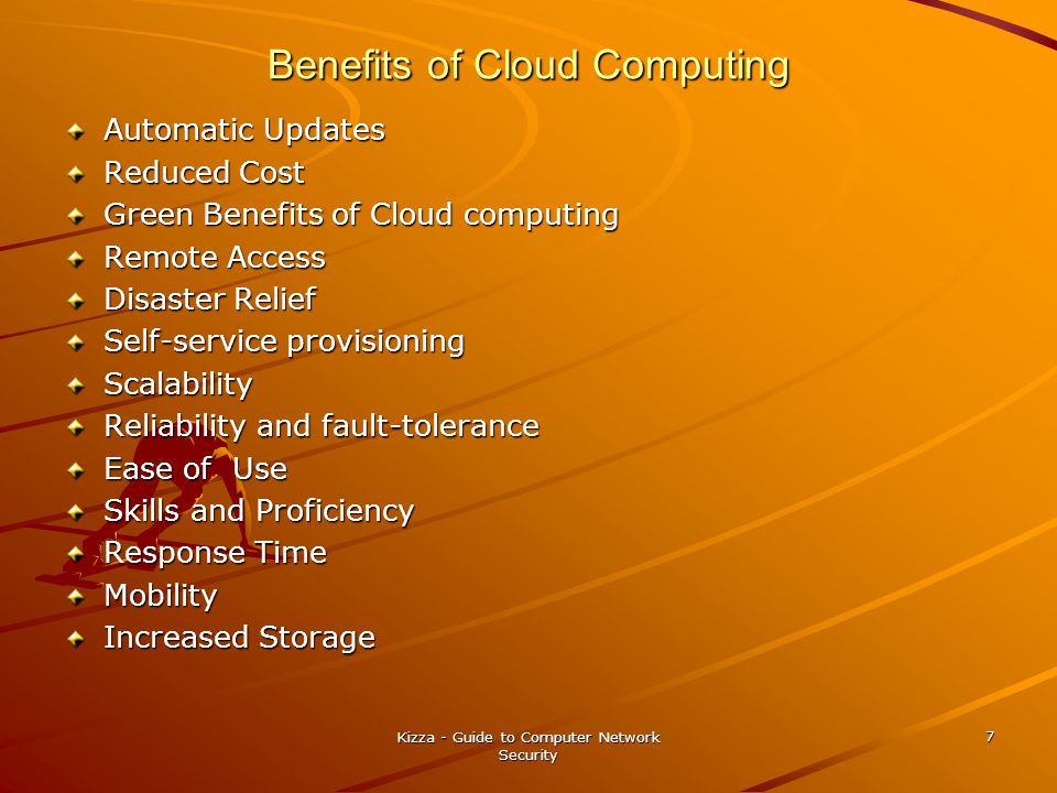 Benefits of Cloud Computing Automatic Updates Reduced Cost Green Benefits of Cloud computing Remote Access Disaster Relief Self-service provisioning Scalability Reliability and fault-tolerance Ease of Use Skills and Proficiency Response Time Mobility Increased Storage Kizza - Guide to Computer Network Security 7