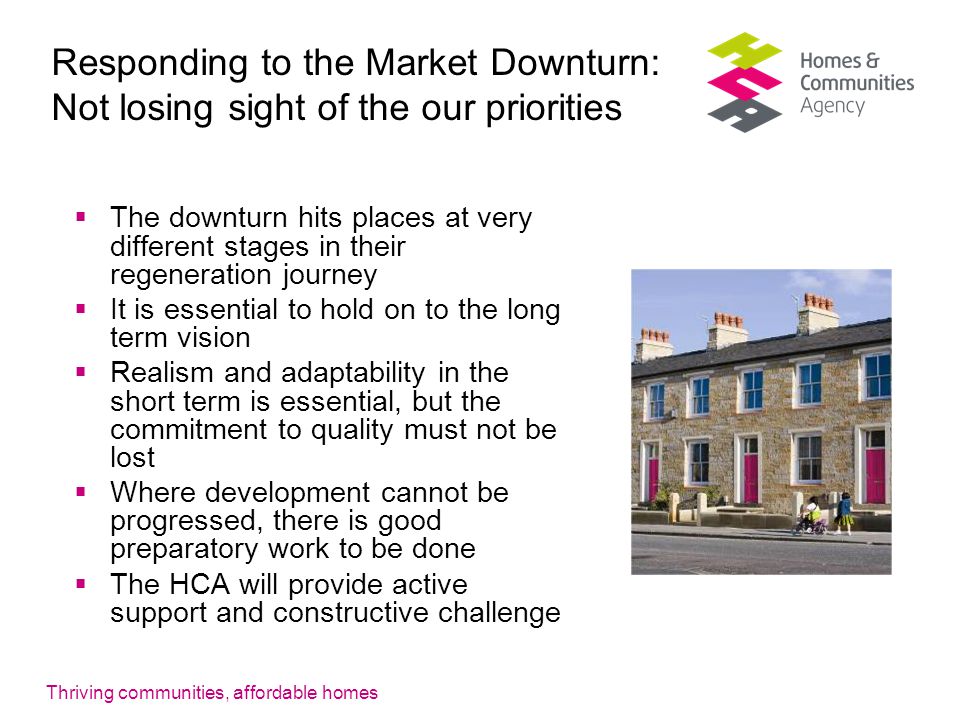 Thriving communities, affordable homes Responding to the Market Downturn: Not losing sight of the our priorities  The downturn hits places at very different stages in their regeneration journey  It is essential to hold on to the long term vision  Realism and adaptability in the short term is essential, but the commitment to quality must not be lost  Where development cannot be progressed, there is good preparatory work to be done  The HCA will provide active support and constructive challenge