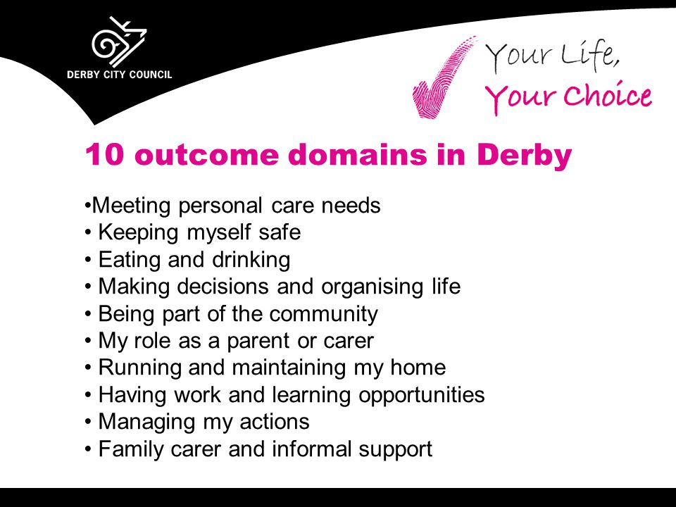 10 outcome domains in Derby Meeting personal care needs Keeping myself safe Eating and drinking Making decisions and organising life Being part of the community My role as a parent or carer Running and maintaining my home Having work and learning opportunities Managing my actions Family carer and informal support