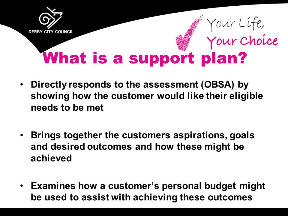 Directly responds to the assessment (OBSA) by showing how the customer would like their eligible needs to be met Brings together the customers aspirations, goals and desired outcomes and how these might be achieved Examines how a customer’s personal budget might be used to assist with achieving these outcomes What is a support plan