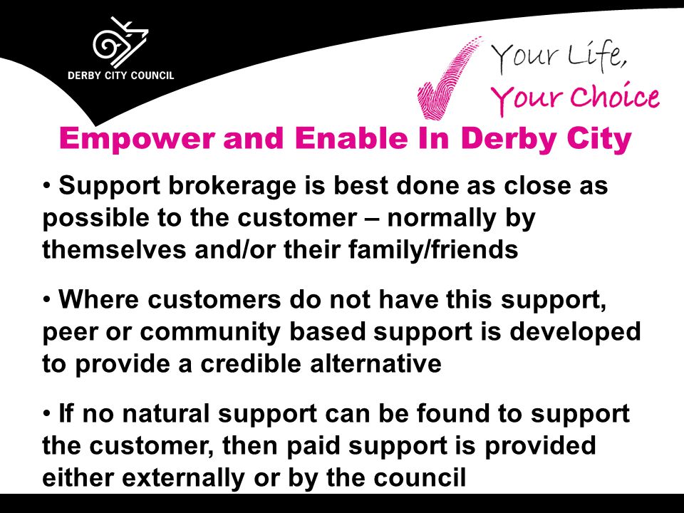 Support brokerage is best done as close as possible to the customer – normally by themselves and/or their family/friends Where customers do not have this support, peer or community based support is developed to provide a credible alternative If no natural support can be found to support the customer, then paid support is provided either externally or by the council Empower and Enable In Derby City