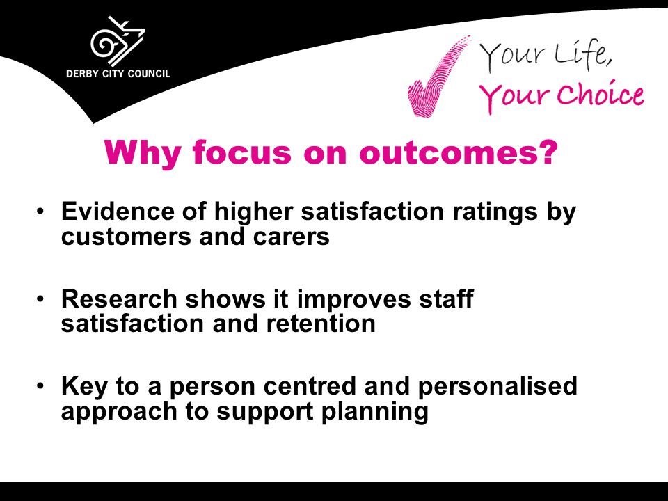Evidence of higher satisfaction ratings by customers and carers Research shows it improves staff satisfaction and retention Key to a person centred and personalised approach to support planning Why focus on outcomes