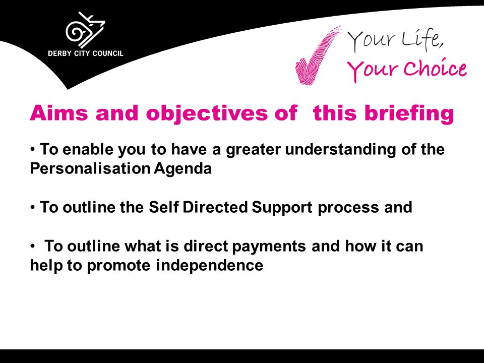 Aims and objectives of this briefing To enable you to have a greater understanding of the Personalisation Agenda To outline the Self Directed Support process and To outline what is direct payments and how it can help to promote independence