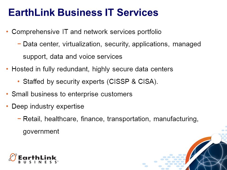 EarthLink Business IT Services Comprehensive IT and network services portfolio −Data center, virtualization, security, applications, managed support, data and voice services Hosted in fully redundant, highly secure data centers Staffed by security experts (CISSP & CISA).