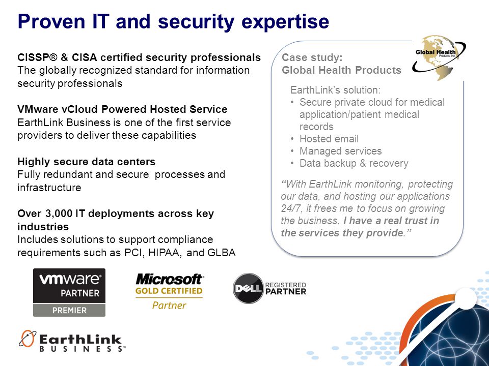 Proven IT and security expertise CISSP® & CISA certified security professionals The globally recognized standard for information security professionals VMware vCloud Powered Hosted Service EarthLink Business is one of the first service providers to deliver these capabilities Highly secure data centers Fully redundant and secure processes and infrastructure Over 3,000 IT deployments across key industries Includes solutions to support compliance requirements such as PCI, HIPAA, and GLBA With EarthLink monitoring, protecting our data, and hosting our applications 24/7, it frees me to focus on growing the business.