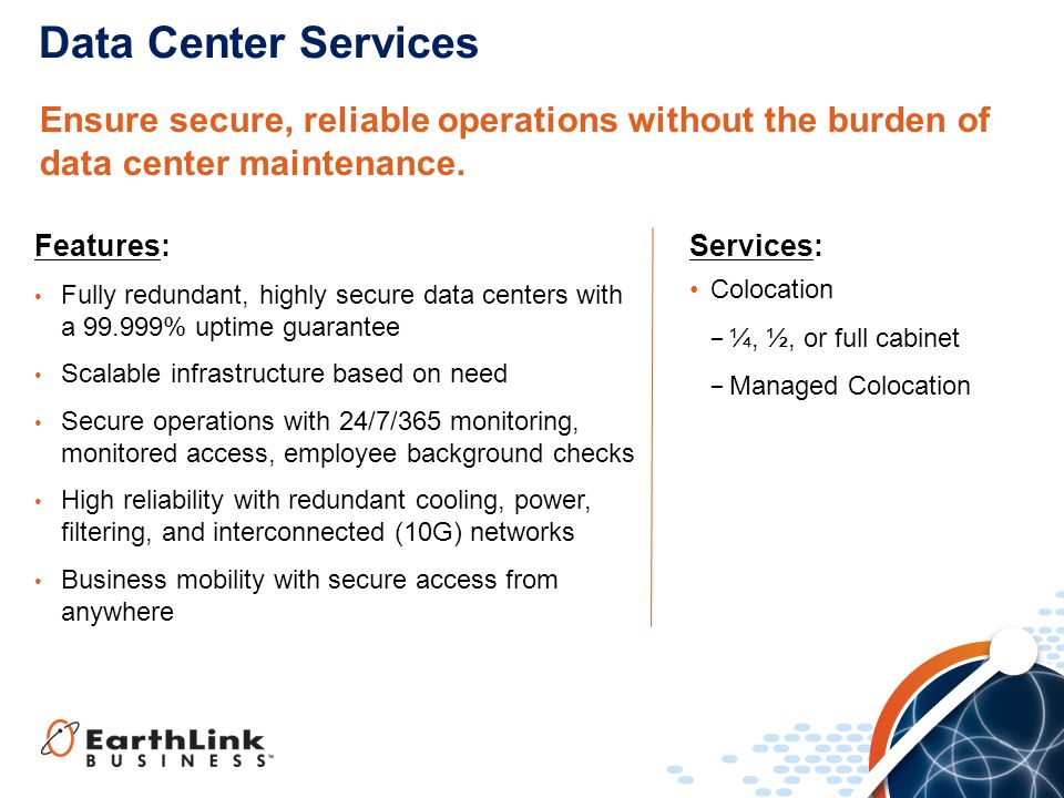 Features: Fully redundant, highly secure data centers with a % uptime guarantee Scalable infrastructure based on need Secure operations with 24/7/365 monitoring, monitored access, employee background checks High reliability with redundant cooling, power, filtering, and interconnected (10G) networks Business mobility with secure access from anywhere Data Center Services Ensure secure, reliable operations without the burden of data center maintenance.