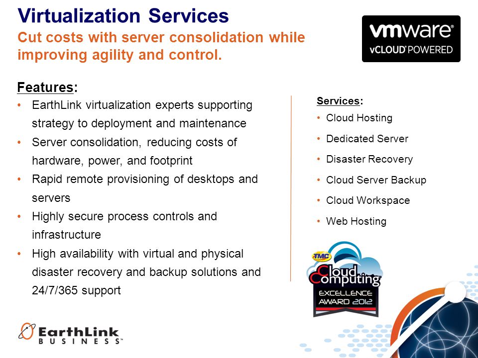 Services: Cloud Hosting Dedicated Server Disaster Recovery Cloud Server Backup Cloud Workspace Web Hosting Virtualization Services Features: EarthLink virtualization experts supporting strategy to deployment and maintenance Server consolidation, reducing costs of hardware, power, and footprint Rapid remote provisioning of desktops and servers Highly secure process controls and infrastructure High availability with virtual and physical disaster recovery and backup solutions and 24/7/365 support Cut costs with server consolidation while improving agility and control.
