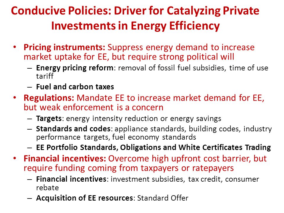 Conducive Policies: Driver for Catalyzing Private Investments in Energy Efficiency Pricing instruments: Suppress energy demand to increase market uptake for EE, but require strong political will – Energy pricing reform: removal of fossil fuel subsidies, time of use tariff – Fuel and carbon taxes Regulations: Mandate EE to increase market demand for EE, but weak enforcement is a concern – Targets: energy intensity reduction or energy savings – Standards and codes: appliance standards, building codes, industry performance targets, fuel economy standards – EE Portfolio Standards, Obligations and White Certificates Trading Financial incentives: Overcome high upfront cost barrier, but require funding coming from taxpayers or ratepayers – Financial incentives: investment subsidies, tax credit, consumer rebate – Acquisition of EE resources: Standard Offer