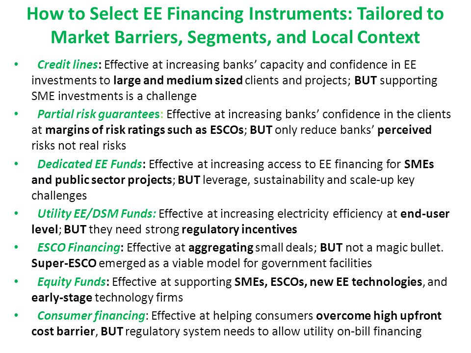 How to Select EE Financing Instruments: Tailored to Market Barriers, Segments, and Local Context Credit lines: Effective at increasing banks’ capacity and confidence in EE investments to large and medium sized clients and projects; BUT supporting SME investments is a challenge Partial risk guarantees: Effective at increasing banks’ confidence in the clients at margins of risk ratings such as ESCOs; BUT only reduce banks’ perceived risks not real risks Dedicated EE Funds: Effective at increasing access to EE financing for SMEs and public sector projects; BUT leverage, sustainability and scale-up key challenges Utility EE/DSM Funds: Effective at increasing electricity efficiency at end-user level; BUT they need strong regulatory incentives ESCO Financing: Effective at aggregating small deals; BUT not a magic bullet.
