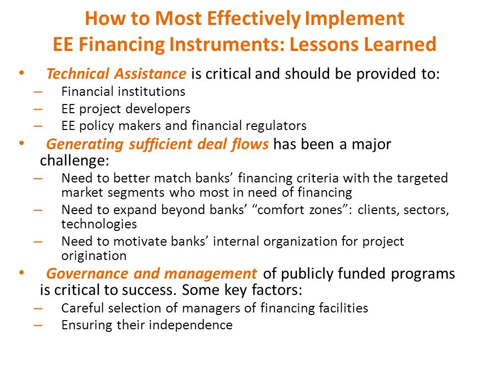 How to Most Effectively Implement EE Financing Instruments: Lessons Learned Technical Assistance is critical and should be provided to: – Financial institutions – EE project developers – EE policy makers and financial regulators Generating sufficient deal flows has been a major challenge: – Need to better match banks’ financing criteria with the targeted market segments who most in need of financing – Need to expand beyond banks’ comfort zones : clients, sectors, technologies – Need to motivate banks’ internal organization for project origination Governance and management of publicly funded programs is critical to success.