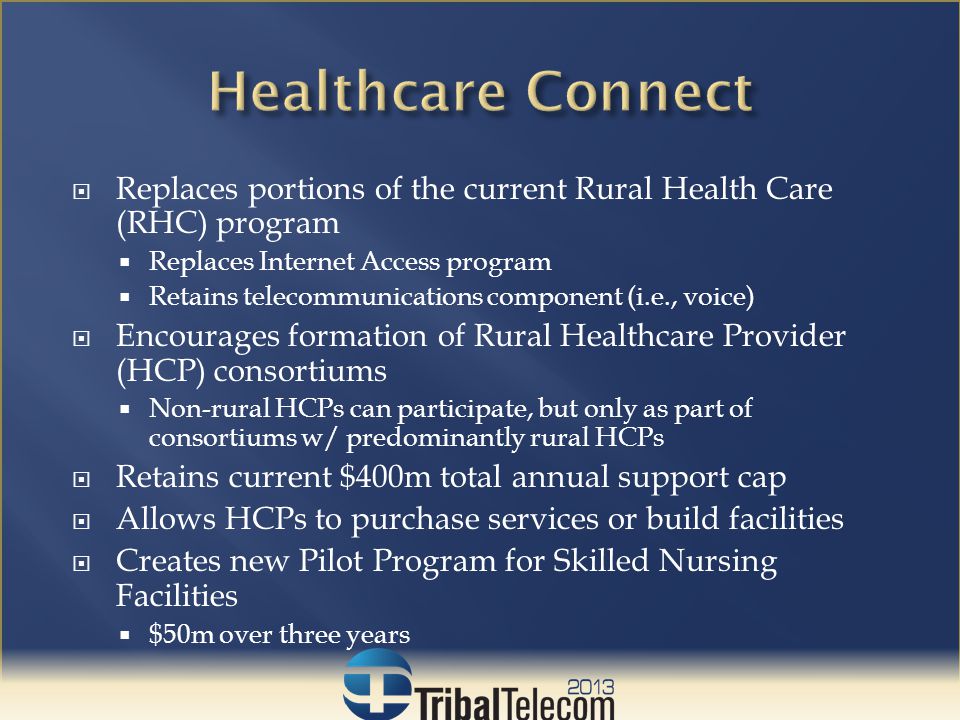  Replaces portions of the current Rural Health Care (RHC) program  Replaces Internet Access program  Retains telecommunications component (i.e., voice)  Encourages formation of Rural Healthcare Provider (HCP) consortiums  Non-rural HCPs can participate, but only as part of consortiums w/ predominantly rural HCPs  Retains current $400m total annual support cap  Allows HCPs to purchase services or build facilities  Creates new Pilot Program for Skilled Nursing Facilities  $50m over three years