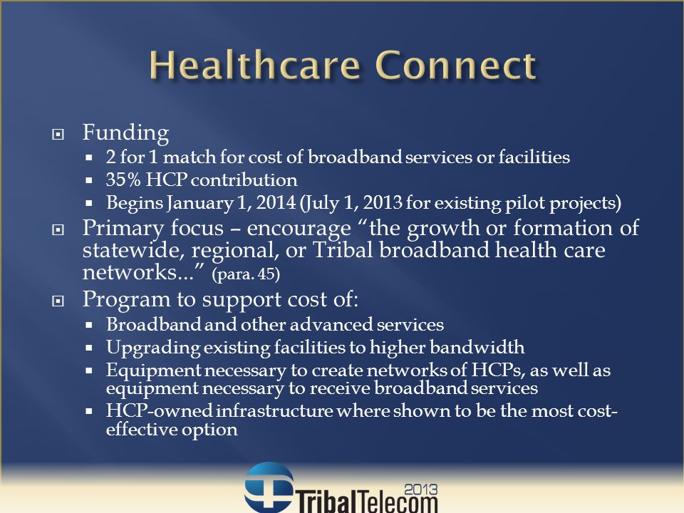 Funding  2 for 1 match for cost of broadband services or facilities  35% HCP contribution  Begins January 1, 2014 (July 1, 2013 for existing pilot projects)  Primary focus – encourage the growth or formation of statewide, regional, or Tribal broadband health care networks... (para.