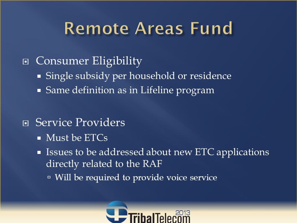  Consumer Eligibility  Single subsidy per household or residence  Same definition as in Lifeline program  Service Providers  Must be ETCs  Issues to be addressed about new ETC applications directly related to the RAF  Will be required to provide voice service