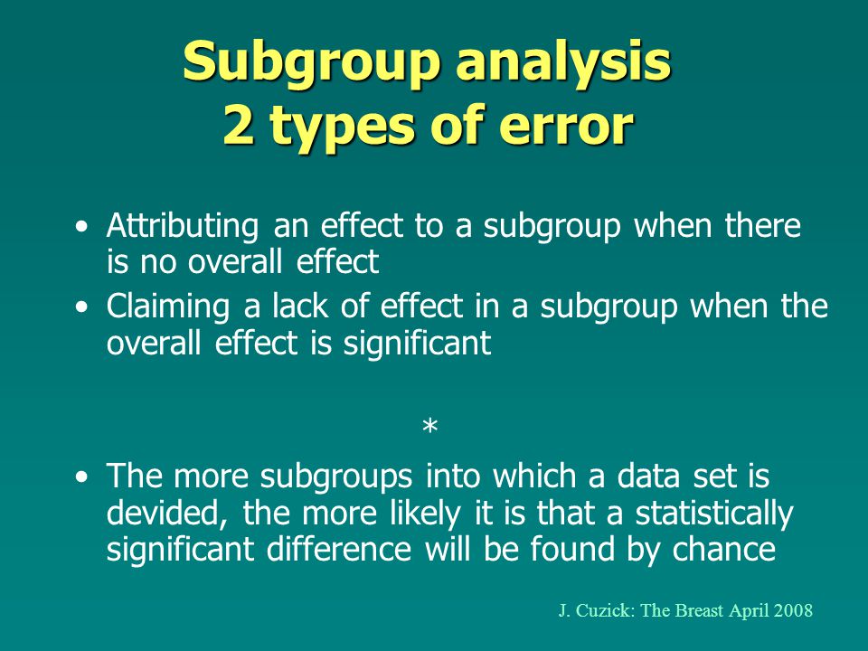 Subgroup analysis 2 types of error Attributing an effect to a subgroup when there is no overall effect Claiming a lack of effect in a subgroup when the overall effect is significant * The more subgroups into which a data set is devided, the more likely it is that a statistically significant difference will be found by chance J.