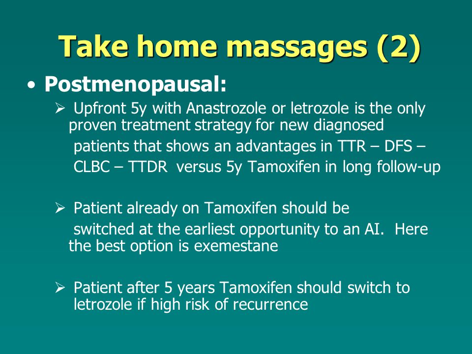 Take home massages (2) Postmenopausal:  Upfront 5y with Anastrozole or letrozole is the only proven treatment strategy for new diagnosed patients that shows an advantages in TTR – DFS – CLBC – TTDR versus 5y Tamoxifen in long follow-up  Patient already on Tamoxifen should be switched at the earliest opportunity to an AI.