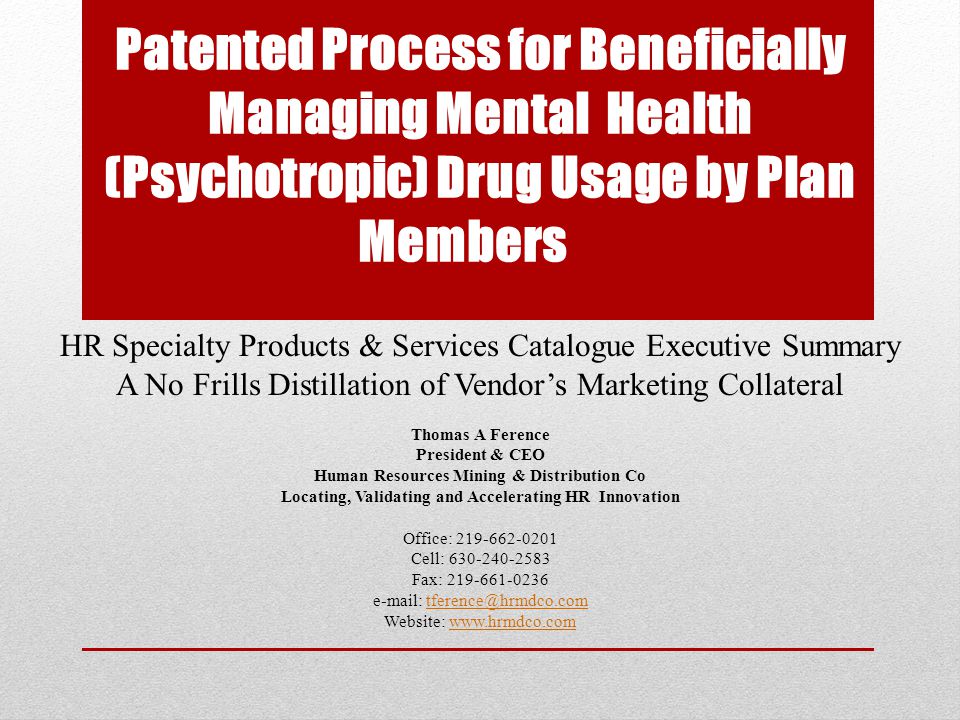 Patented Process for Beneficially Managing Mental Health (Psychotropic) Drug Usage by Plan Members HR Specialty Products & Services Catalogue Executive Summary A No Frills Distillation of Vendor’s Marketing Collateral Thomas A Ference President & CEO Human Resources Mining & Distribution Co Locating, Validating and Accelerating HR Innovation Office: Cell: Fax: Website: