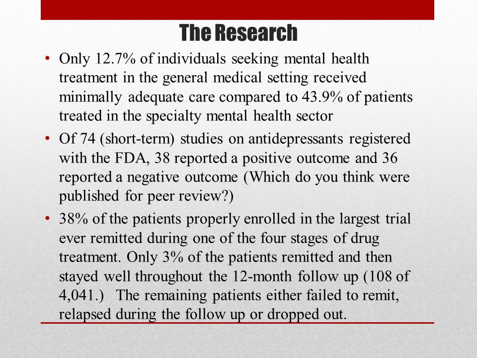 The Research Only 12.7% of individuals seeking mental health treatment in the general medical setting received minimally adequate care compared to 43.9% of patients treated in the specialty mental health sector Of 74 (short-term) studies on antidepressants registered with the FDA, 38 reported a positive outcome and 36 reported a negative outcome (Which do you think were published for peer review ) 38% of the patients properly enrolled in the largest trial ever remitted during one of the four stages of drug treatment.