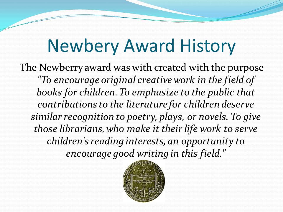 Newbery Award History The Newberry award was with created with the purpose To encourage original creative work in the field of books for children.