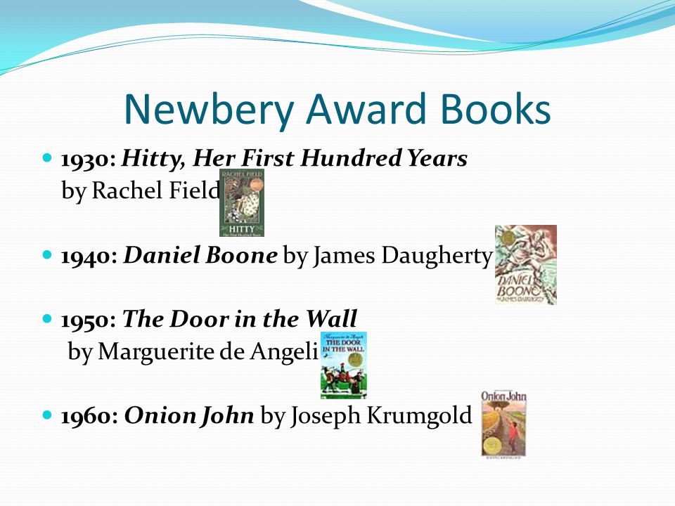 Newbery Award Books 1930: Hitty, Her First Hundred Years by Rachel Field 1940: Daniel Boone by James Daugherty 1950: The Door in the Wall by Marguerite de Angeli 1960: Onion John by Joseph Krumgold