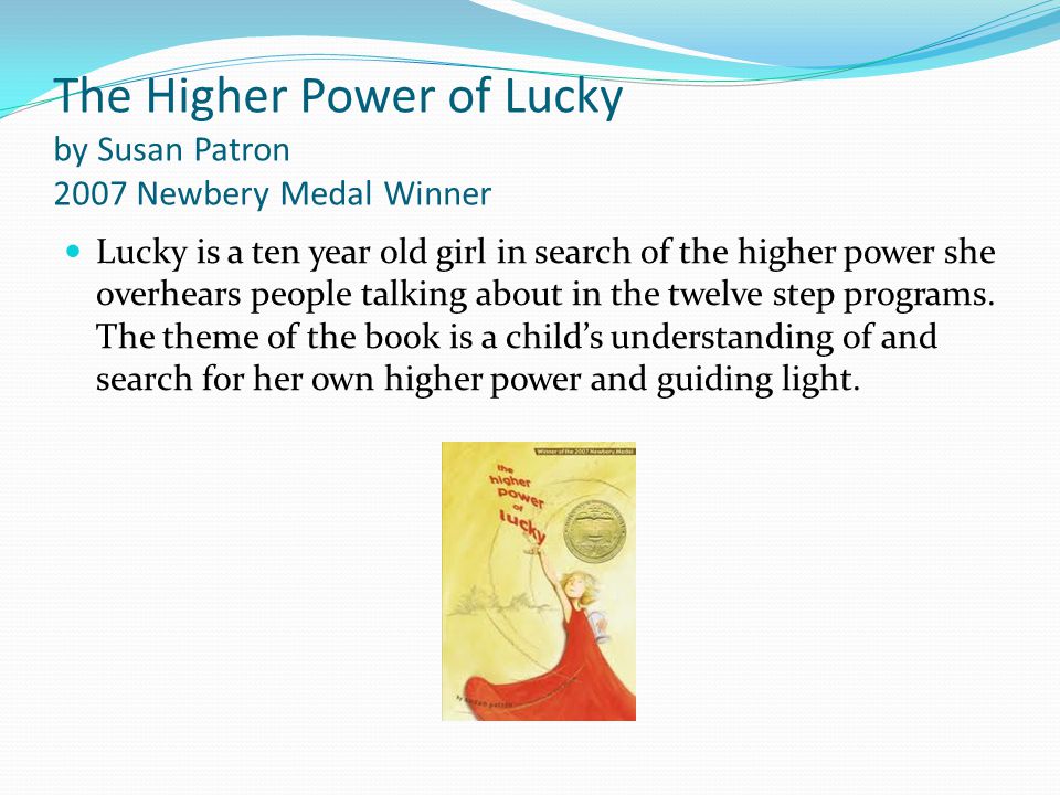 The Higher Power of Lucky by Susan Patron 2007 Newbery Medal Winner Lucky is a ten year old girl in search of the higher power she overhears people talking about in the twelve step programs.