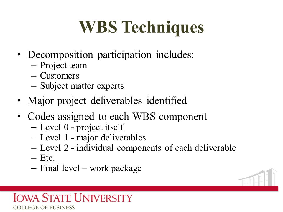WBS Techniques Decomposition participation includes: – Project team – Customers – Subject matter experts Major project deliverables identified Codes assigned to each WBS component – Level 0 - project itself – Level 1 - major deliverables – Level 2 - individual components of each deliverable – Etc.