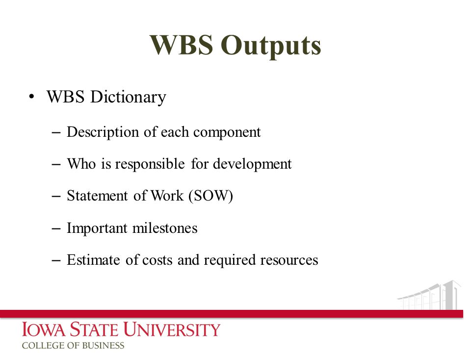 WBS Outputs WBS Dictionary – Description of each component – Who is responsible for development – Statement of Work (SOW) – Important milestones – Estimate of costs and required resources