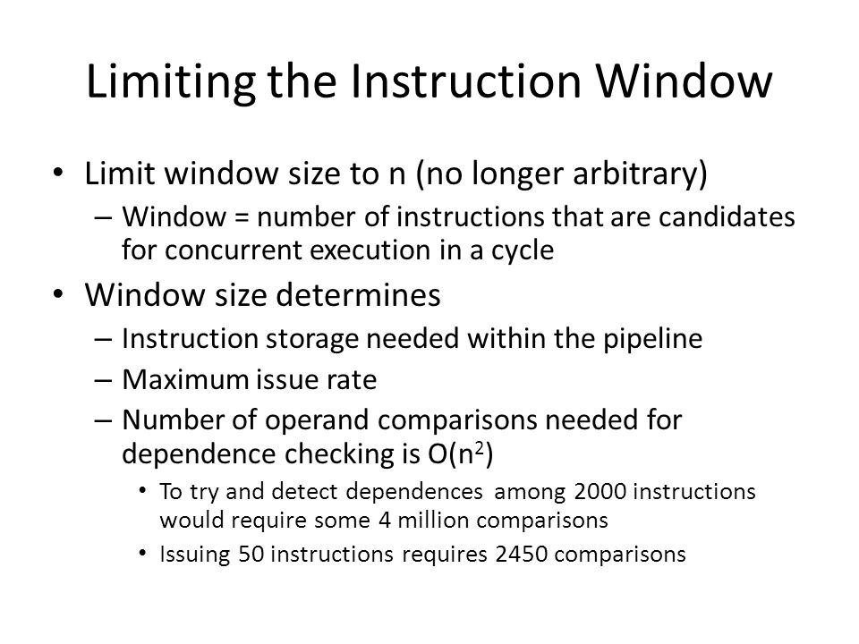 Limiting the Instruction Window Limit window size to n (no longer arbitrary) – Window = number of instructions that are candidates for concurrent execution in a cycle Window size determines – Instruction storage needed within the pipeline – Maximum issue rate – Number of operand comparisons needed for dependence checking is O(n 2 ) To try and detect dependences among 2000 instructions would require some 4 million comparisons Issuing 50 instructions requires 2450 comparisons