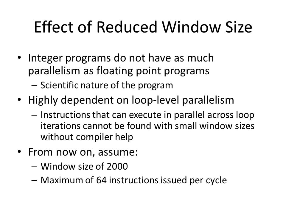 Integer programs do not have as much parallelism as floating point programs – Scientific nature of the program Highly dependent on loop-level parallelism – Instructions that can execute in parallel across loop iterations cannot be found with small window sizes without compiler help From now on, assume: – Window size of 2000 – Maximum of 64 instructions issued per cycle