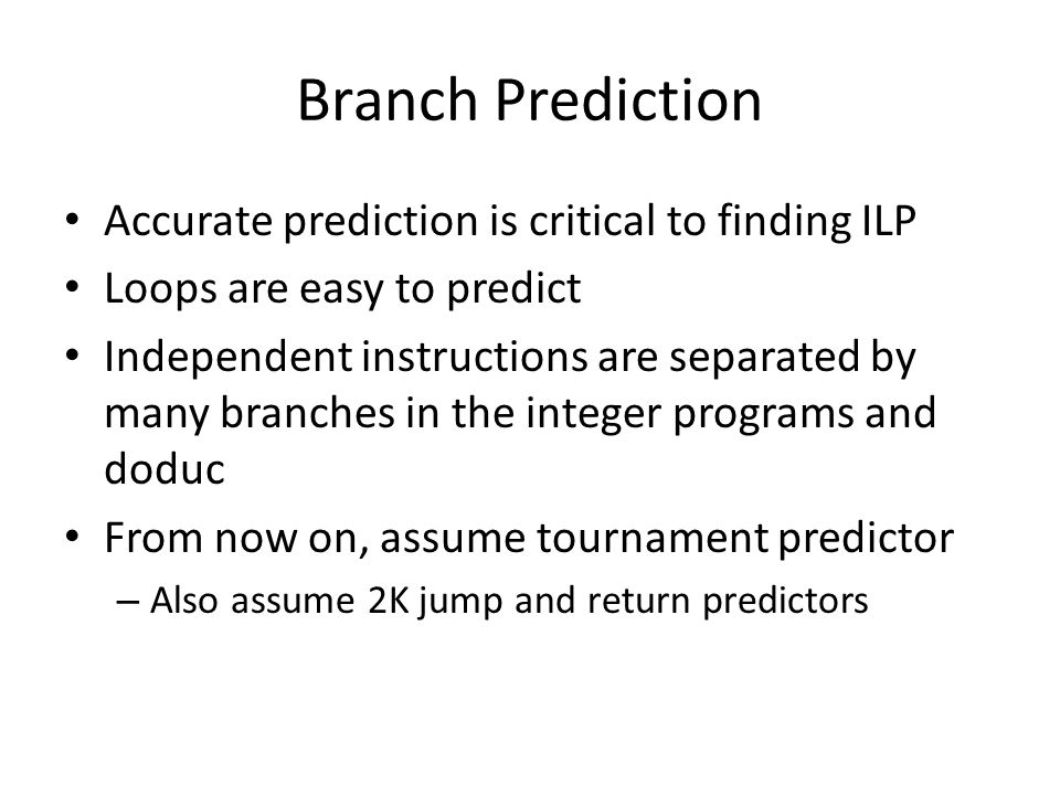 Branch Prediction Accurate prediction is critical to finding ILP Loops are easy to predict Independent instructions are separated by many branches in the integer programs and doduc From now on, assume tournament predictor – Also assume 2K jump and return predictors