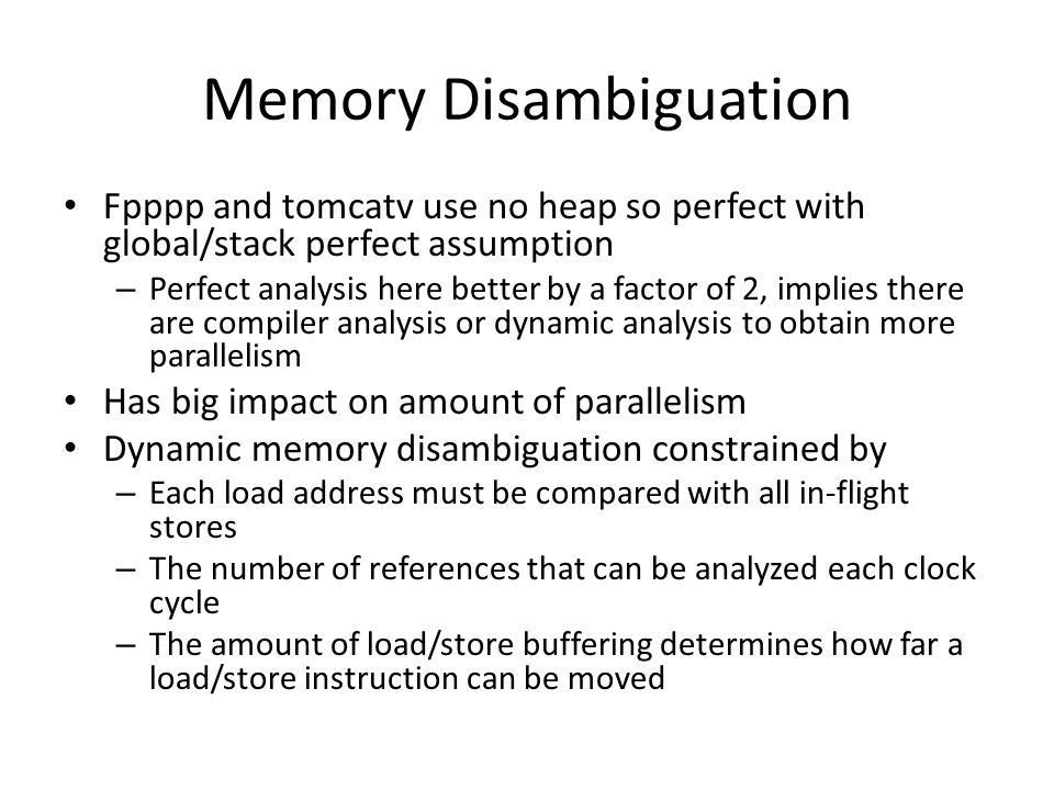 Memory Disambiguation Fpppp and tomcatv use no heap so perfect with global/stack perfect assumption – Perfect analysis here better by a factor of 2, implies there are compiler analysis or dynamic analysis to obtain more parallelism Has big impact on amount of parallelism Dynamic memory disambiguation constrained by – Each load address must be compared with all in-flight stores – The number of references that can be analyzed each clock cycle – The amount of load/store buffering determines how far a load/store instruction can be moved