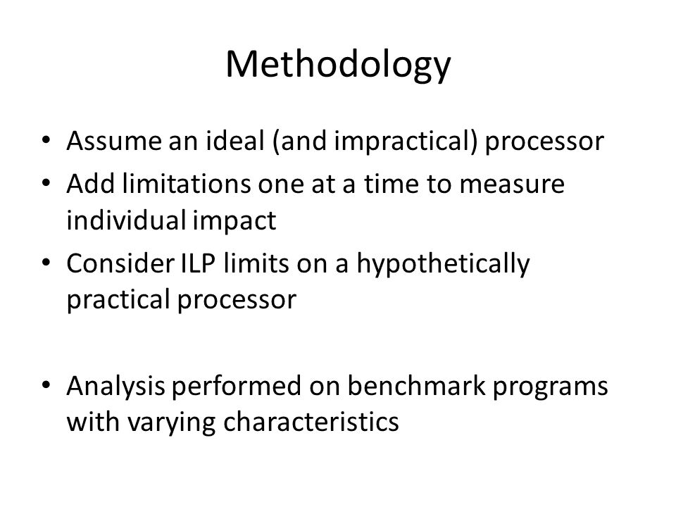 Methodology Assume an ideal (and impractical) processor Add limitations one at a time to measure individual impact Consider ILP limits on a hypothetically practical processor Analysis performed on benchmark programs with varying characteristics