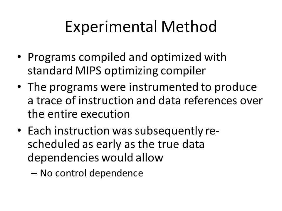 Experimental Method Programs compiled and optimized with standard MIPS optimizing compiler The programs were instrumented to produce a trace of instruction and data references over the entire execution Each instruction was subsequently re- scheduled as early as the true data dependencies would allow – No control dependence