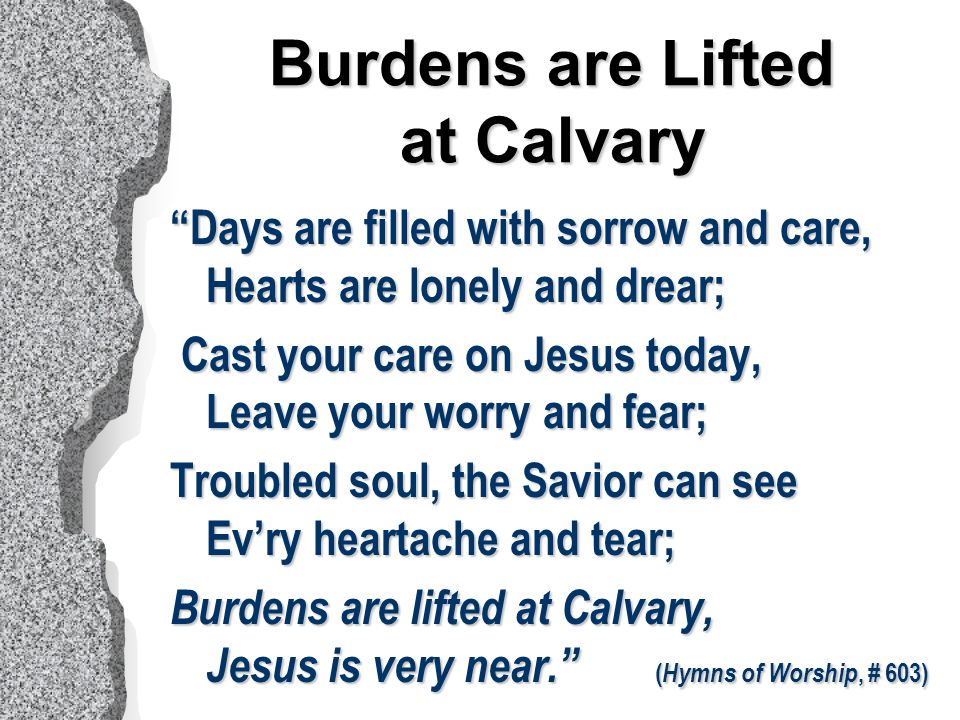 Days are filled with sorrow and care, Hearts are lonely and drear; Cast your care on Jesus today, Leave your worry and fear; Cast your care on Jesus today, Leave your worry and fear; Troubled soul, the Savior can see Ev’ry heartache and tear; Burdens are lifted at Calvary, Jesus is very near. ( Hymns of Worship, # 603) Burdens are Lifted at Calvary