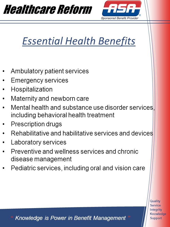 Quality Service Integrity Knowledge Support Essential Health Benefits Ambulatory patient services Emergency services Hospitalization Maternity and newborn care Mental health and substance use disorder services, including behavioral health treatment Prescription drugs Rehabilitative and habilitative services and devices Laboratory services Preventive and wellness services and chronic disease management Pediatric services, including oral and vision care Knowledge is Power in Benefit Management Healthcare Reform